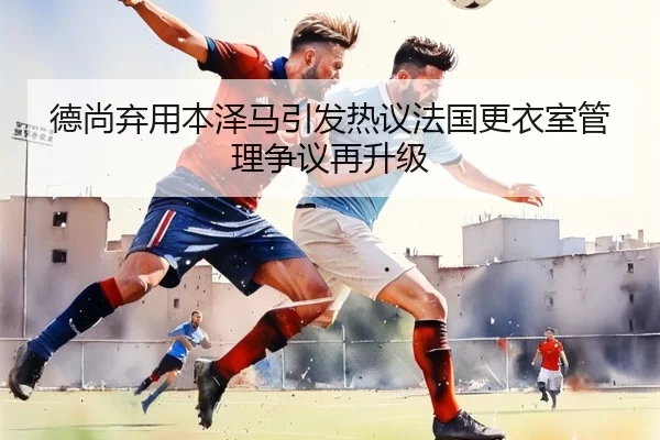 德尚弃用本泽马引发热议法国更衣室管理争议再升级